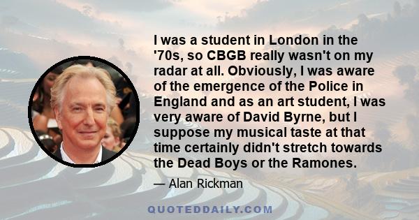 I was a student in London in the '70s, so CBGB really wasn't on my radar at all. Obviously, I was aware of the emergence of the Police in England and as an art student, I was very aware of David Byrne, but I suppose my