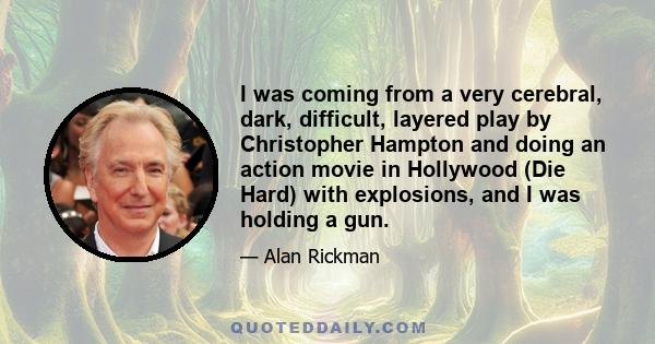 I was coming from a very cerebral, dark, difficult, layered play by Christopher Hampton and doing an action movie in Hollywood (Die Hard) with explosions, and I was holding a gun.