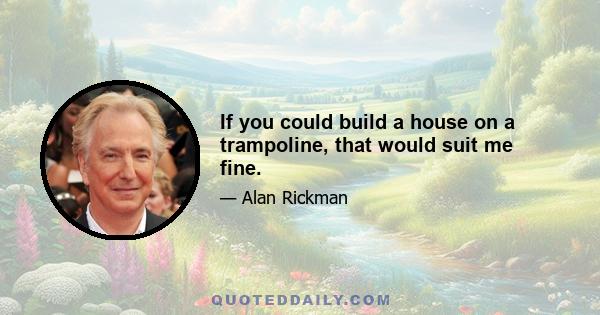 If you could build a house on a trampoline, that would suit me fine.