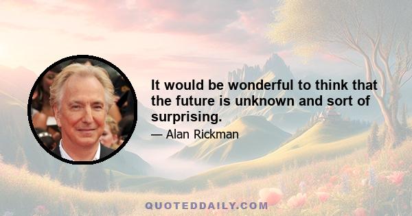 It would be wonderful to think that the future is unknown and sort of surprising.