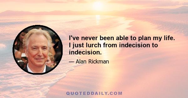 I've never been able to plan my life. I just lurch from indecision to indecision.