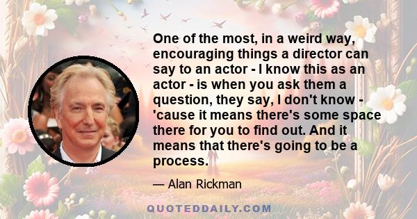 One of the most, in a weird way, encouraging things a director can say to an actor - I know this as an actor - is when you ask them a question, they say, I don't know - 'cause it means there's some space there for you