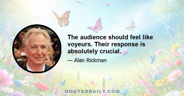 The audience should feel like voyeurs. Their response is absolutely crucial.