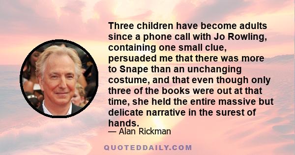 Three children have become adults since a phone call with Jo Rowling, containing one small clue, persuaded me that there was more to Snape than an unchanging costume, and that even though only three of the books were