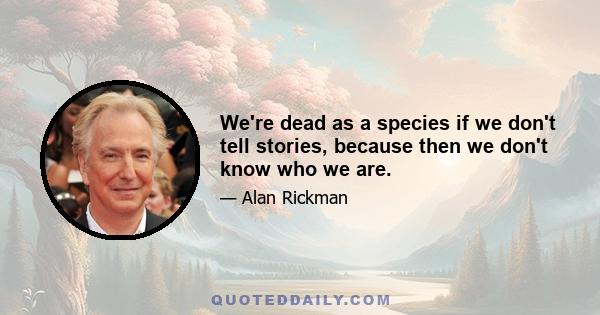 We're dead as a species if we don't tell stories, because then we don't know who we are.