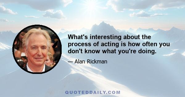 What's interesting about the process of acting is how often you don't know what you're doing.