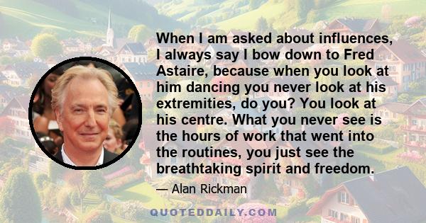 When I am asked about influences, I always say I bow down to Fred Astaire, because when you look at him dancing you never look at his extremities, do you? You look at his centre. What you never see is the hours of work
