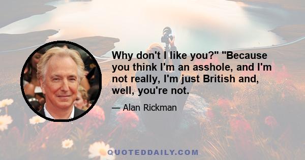 Why don't I like you? Because you think I'm an asshole, and I'm not really, I'm just British and, well, you're not.