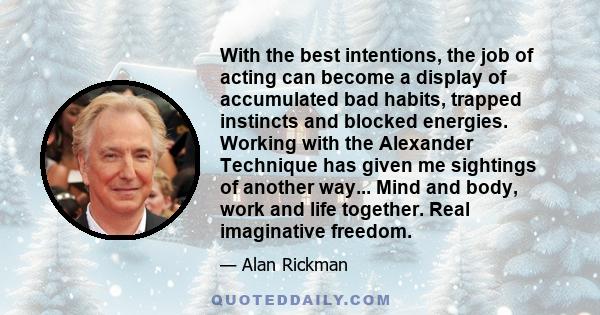 With the best intentions, the job of acting can become a display of accumulated bad habits, trapped instincts and blocked energies. Working with the Alexander Technique has given me sightings of another way... Mind and