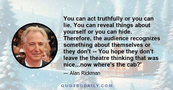 You can act truthfully or you can lie. You can reveal things about yourself or you can hide. Therefore, the audience recognizes something about themselves or they don't -- You hope they don't leave the theatre thinking