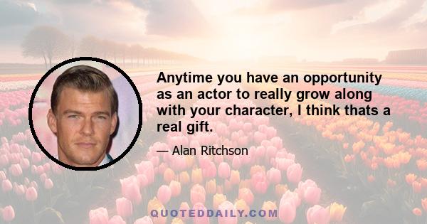 Anytime you have an opportunity as an actor to really grow along with your character, I think thats a real gift.