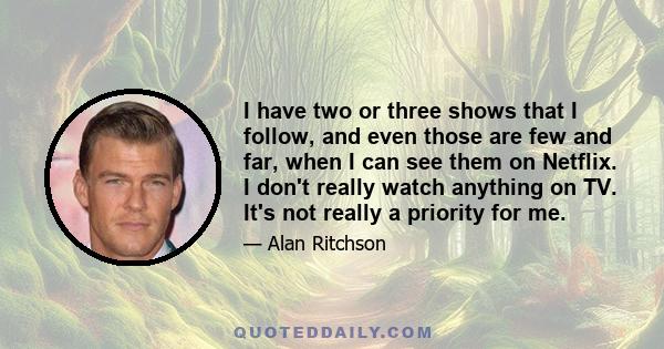 I have two or three shows that I follow, and even those are few and far, when I can see them on Netflix. I don't really watch anything on TV. It's not really a priority for me.