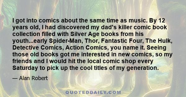 I got into comics about the same time as music. By 12 years old, I had discovered my dad's killer comic book collection filled with Silver Age books from his youth...early Spider-Man, Thor, Fantastic Four, The Hulk,