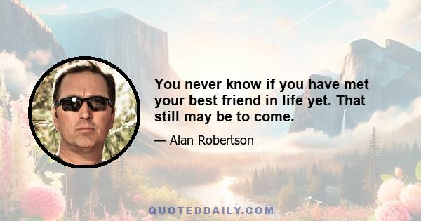 You never know if you have met your best friend in life yet. That still may be to come.