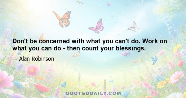 Don't be concerned with what you can't do. Work on what you can do - then count your blessings.