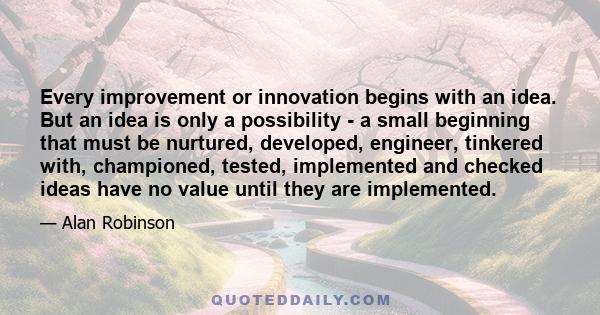 Every improvement or innovation begins with an idea. But an idea is only a possibility - a small beginning that must be nurtured, developed, engineer, tinkered with, championed, tested, implemented and checked ideas