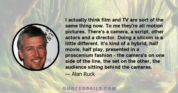 I actually think film and TV are sort of the same thing now. To me they're all motion pictures. There's a camera, a script, other actors and a director. Doing a sitcom is a little different. It's kind of a hybrid, half