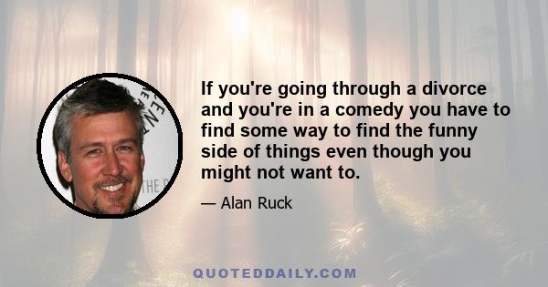 If you're going through a divorce and you're in a comedy you have to find some way to find the funny side of things even though you might not want to.