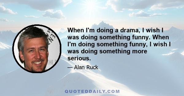 When I'm doing a drama, I wish I was doing something funny. When I'm doing something funny, I wish I was doing something more serious.