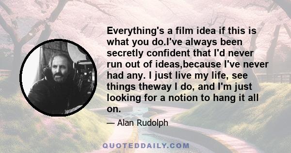 Everything's a film idea if this is what you do.I've always been secretly confident that I'd never run out of ideas,because I've never had any. I just live my life, see things theway I do, and I'm just looking for a