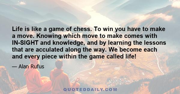 Life is like a game of chess. To win you have to make a move. Knowing which move to make comes with IN-SIGHT and knowledge, and by learning the lessons that are acculated along the way. We become each and every piece