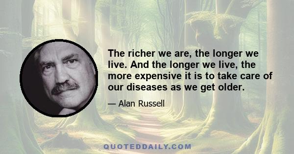 The richer we are, the longer we live. And the longer we live, the more expensive it is to take care of our diseases as we get older.