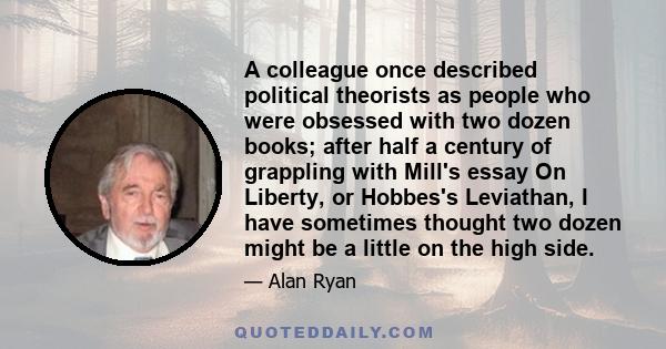 A colleague once described political theorists as people who were obsessed with two dozen books; after half a century of grappling with Mill's essay On Liberty, or Hobbes's Leviathan, I have sometimes thought two dozen