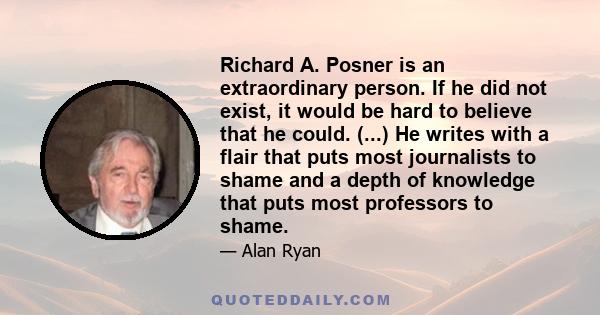 Richard A. Posner is an extraordinary person. If he did not exist, it would be hard to believe that he could. (...) He writes with a flair that puts most journalists to shame and a depth of knowledge that puts most