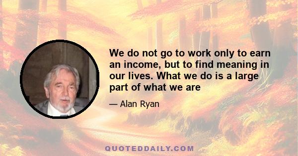 We do not go to work only to earn an income, but to find meaning in our lives. What we do is a large part of what we are