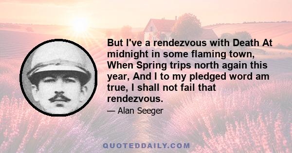 But I've a rendezvous with Death At midnight in some flaming town, When Spring trips north again this year, And I to my pledged word am true, I shall not fail that rendezvous.