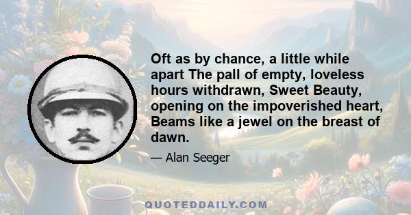 Oft as by chance, a little while apart The pall of empty, loveless hours withdrawn, Sweet Beauty, opening on the impoverished heart, Beams like a jewel on the breast of dawn.