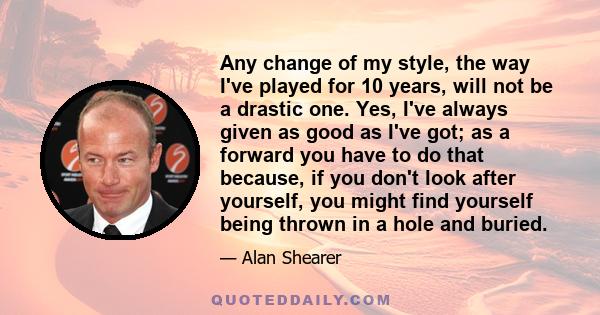 Any change of my style, the way I've played for 10 years, will not be a drastic one. Yes, I've always given as good as I've got; as a forward you have to do that because, if you don't look after yourself, you might find 