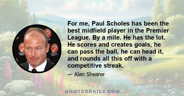 For me, Paul Scholes has been the best midfield player in the Premier League. By a mile. He has the lot. He scores and creates goals, he can pass the ball, he can head it, and rounds all this off with a competitive