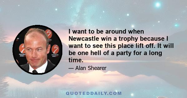 I want to be around when Newcastle win a trophy because I want to see this place lift off. It will be one hell of a party for a long time.