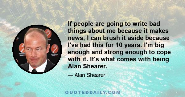 If people are going to write bad things about me because it makes news, I can brush it aside because I've had this for 10 years. I'm big enough and strong enough to cope with it. It's what comes with being Alan Shearer.