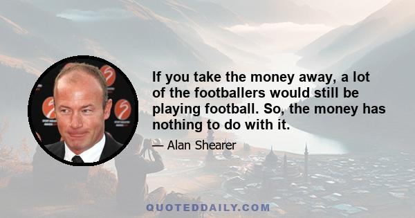 If you take the money away, a lot of the footballers would still be playing football. So, the money has nothing to do with it.