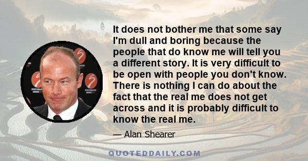 It does not bother me that some say I'm dull and boring because the people that do know me will tell you a different story. It is very difficult to be open with people you don't know. There is nothing I can do about the 