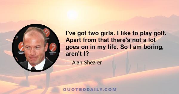 I've got two girls. I like to play golf. Apart from that there's not a lot goes on in my life. So I am boring, aren't I?