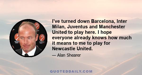 I've turned down Barcelona, Inter Milan, Juventus and Manchester United to play here. I hope everyone already knows how much it means to me to play for Newcastle United.