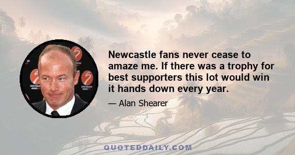 Newcastle fans never cease to amaze me. If there was a trophy for best supporters this lot would win it hands down every year.