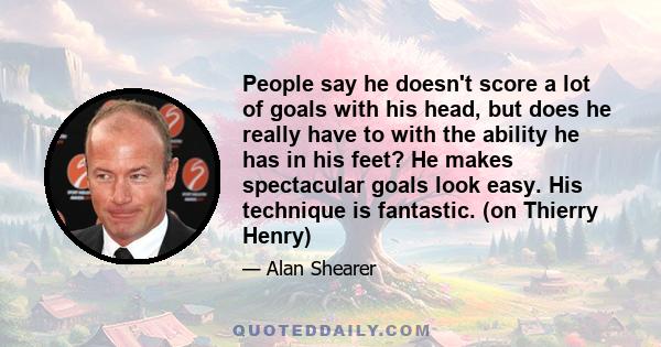 People say he doesn't score a lot of goals with his head, but does he really have to with the ability he has in his feet? He makes spectacular goals look easy. His technique is fantastic. (on Thierry Henry)