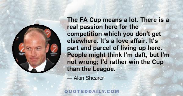 The FA Cup means a lot. There is a real passion here for the competition which you don't get elsewhere. It's a love affair. It's part and parcel of living up here. People might think I'm daft, but I'm not wrong; I'd