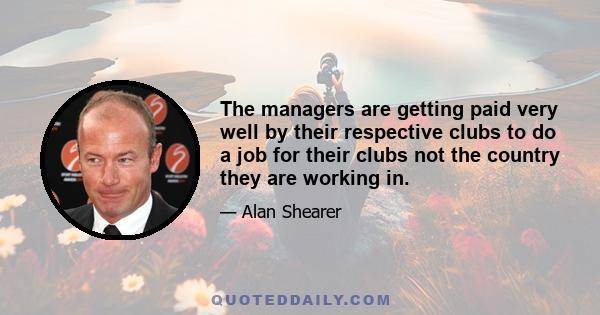 The managers are getting paid very well by their respective clubs to do a job for their clubs not the country they are working in.