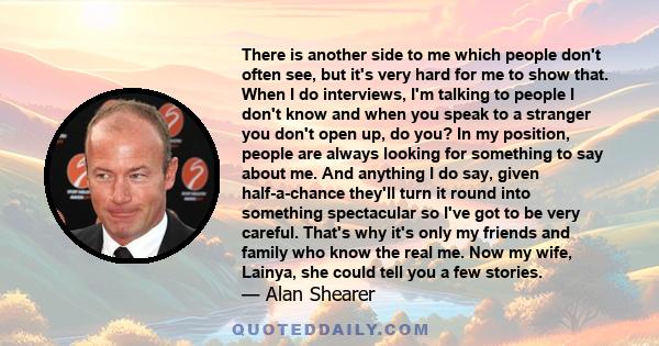 There is another side to me which people don't often see, but it's very hard for me to show that. When I do interviews, I'm talking to people I don't know and when you speak to a stranger you don't open up, do you? In