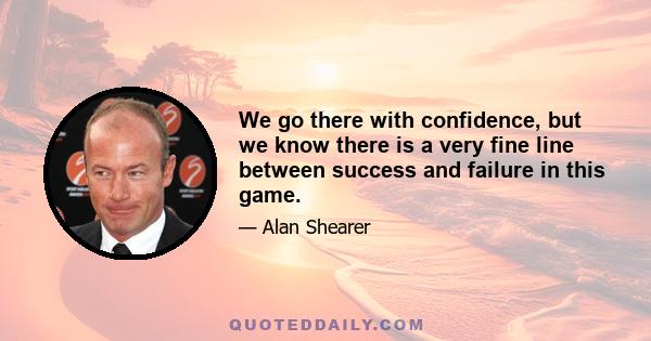 We go there with confidence, but we know there is a very fine line between success and failure in this game.