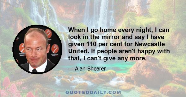 When I go home every night, I can look in the mirror and say I have given 110 per cent for Newcastle United. If people aren't happy with that, I can't give any more.