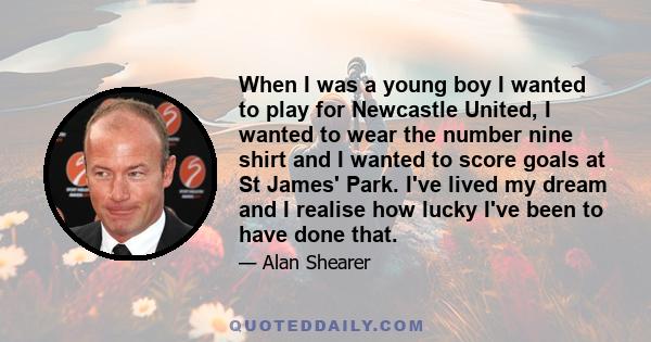 When I was a young boy I wanted to play for Newcastle United, I wanted to wear the number nine shirt and I wanted to score goals at St James' Park. I've lived my dream and I realise how lucky I've been to have done that.