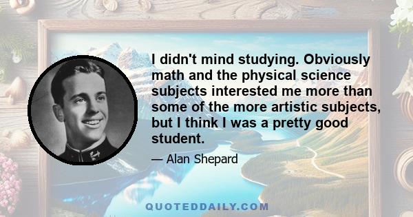 I didn't mind studying. Obviously math and the physical science subjects interested me more than some of the more artistic subjects, but I think I was a pretty good student.