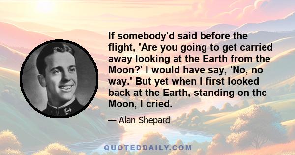 If somebody'd said before the flight, 'Are you going to get carried away looking at the Earth from the Moon?' I would have say, 'No, no way.' But yet when I first looked back at the Earth, standing on the Moon, I cried.