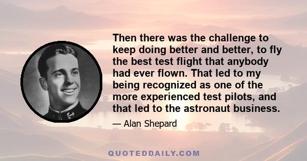 Then there was the challenge to keep doing better and better, to fly the best test flight that anybody had ever flown. That led to my being recognized as one of the more experienced test pilots, and that led to the